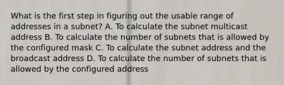 What is the first step in figuring out the usable range of addresses in a subnet? A. To calculate the subnet multicast address B. To calculate the number of subnets that is allowed by the configured mask C. To calculate the subnet address and the broadcast address D. To calculate the number of subnets that is allowed by the configured address