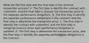 What are the first step and the final step in the revenue recognition process? A. The first step is identify the contract with customers, and the final step is allocate the transaction price to the separate performance obligations. B. The first step is identify the separate performance obligations in the contract, and the final step is determine the transaction price. C. The first step is identify the contract with customers, and the final step is recognize revenue when each performance obligation is satisfied. D. The first step is determine the transaction price, and the final step is identify the separate performance obligations in the contract.