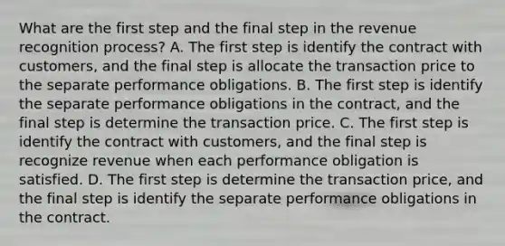 What are the first step and the final step in the revenue recognition process? A. The first step is identify the contract with customers, and the final step is allocate the transaction price to the separate performance obligations. B. The first step is identify the separate performance obligations in the contract, and the final step is determine the transaction price. C. The first step is identify the contract with customers, and the final step is recognize revenue when each performance obligation is satisfied. D. The first step is determine the transaction price, and the final step is identify the separate performance obligations in the contract.