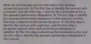 What are the first step and the final step in the revenue recognition process? A) The first step is identify the contract with customers, and the final step is allocate the transaction price to the separate performance obligations. B) The first step is identify the separate performance obligations in the contract, and the final step is determine the transaction price. C) The first step is identify the contract with customers, and the final step is recognize revenue when each performance obligation is satisfied. D) The first step is determine the transaction price, and the final step is identify the separate performance obligations in the contract.