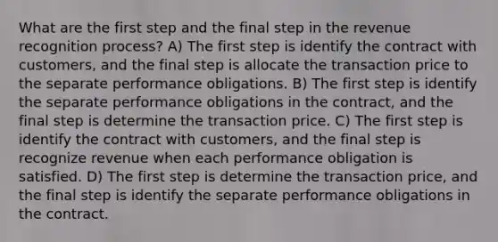 What are the first step and the final step in the revenue recognition process? A) The first step is identify the contract with customers, and the final step is allocate the transaction price to the separate performance obligations. B) The first step is identify the separate performance obligations in the contract, and the final step is determine the transaction price. C) The first step is identify the contract with customers, and the final step is recognize revenue when each performance obligation is satisfied. D) The first step is determine the transaction price, and the final step is identify the separate performance obligations in the contract.