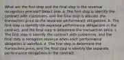 What are the first step and the final step in the revenue recognition process? Select one: a. The first step is identify the contract with customers, and the final step is allocate the transaction price to the separate performance obligations. b. The first step is identify the separate performance obligations in the contract, and the final step is determine the transaction price. c. The first step is identify the contract with customers, and the final step is recognize revenue when each performance obligation is satisfied. d. The first step is determine the transaction price, and the final step is identify the separate performance obligations in the contract.