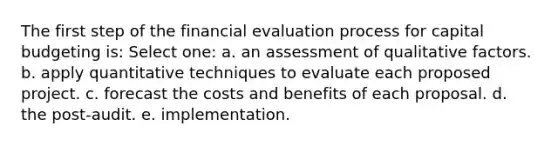 The first step of the financial evaluation process for capital budgeting is: Select one: a. an assessment of qualitative factors. b. apply quantitative techniques to evaluate each proposed project. c. forecast the costs and benefits of each proposal. d. the post-audit. e. implementation.