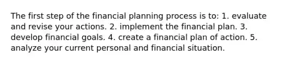 The first step of the financial planning process is to: 1. evaluate and revise your actions. 2. implement the financial plan. 3. develop financial goals. 4. create a financial plan of action. 5. analyze your current personal and financial situation.