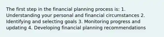 The first step in the financial planning process is: 1. Understanding your personal and financial circumstances 2. Identifying and selecting goals 3. Monitoring progress and updating 4. Developing financial planning recommendations