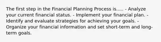 The first step in the Financial Planning Process is..... - Analyze your current financial status. - Implement your financial plan. - Identify and evaluate strategies for achieving your goals. - Organize your financial information and set short-term and long-term goals.