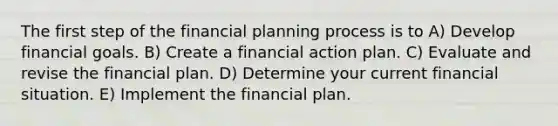 The first step of the financial planning process is to A) Develop financial goals. B) Create a financial action plan. C) Evaluate and revise the financial plan. D) Determine your current financial situation. E) Implement the financial plan.