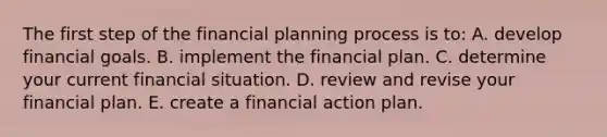 The first step of the financial planning process is to: A. develop financial goals. B. implement the financial plan. C. determine your current financial situation. D. review and revise your financial plan. E. create a financial action plan.