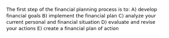 The first step of the financial planning process is to: A) develop financial goals B) implement the financial plan C) analyze your current personal and financial situation D) evaluate and revise your actions E) create a financial plan of action