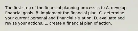 The first step of the financial planning process is to A. develop financial goals. B. implement the financial plan. C. determine your current personal and financial situation. D. evaluate and revise your actions. E. create a financial plan of action.