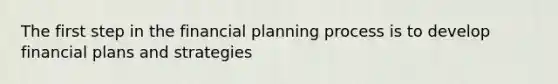 The first step in the financial planning process is to develop financial plans and strategies