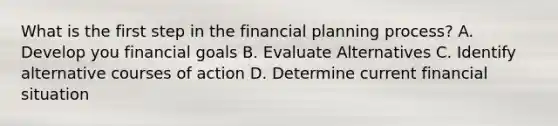 What is the first step in the financial planning process? A. Develop you financial goals B. Evaluate Alternatives C. Identify alternative courses of action D. Determine current financial situation