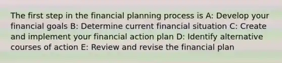 The first step in the financial planning process is A: Develop your financial goals B: Determine current financial situation C: Create and implement your financial action plan D: Identify alternative courses of action E: Review and revise the financial plan