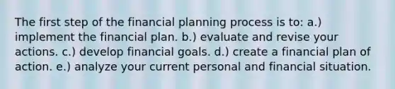 The first step of the financial planning process is to: a.) implement the financial plan. b.) evaluate and revise your actions. c.) develop financial goals. d.) create a financial plan of action. e.) analyze your current personal and financial situation.