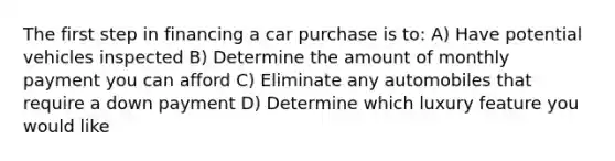 The first step in financing a car purchase is​ to: A) Have potential vehicles inspected B) Determine the amount of monthly payment you can afford C) Eliminate any automobiles that require a down payment D) Determine which luxury feature you would like