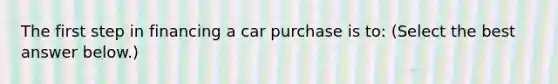 The first step in financing a car purchase is​ to: ​(Select the best answer​ below.)