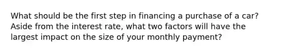 What should be the first step in financing a purchase of a car? Aside from the interest rate, what two factors will have the largest impact on the size of your monthly payment?