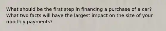 What should be the first step in financing a purchase of a car? What two facts will have the largest impact on the size of your monthly payments?