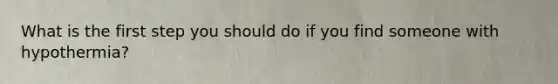 What is the first step you should do if you find someone with hypothermia?