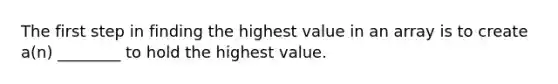 The first step in finding the highest value in an array is to create a(n) ________ to hold the highest value.