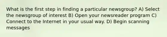 What is the first step in finding a particular newsgroup? A) Select the newsgroup of interest B) Open your newsreader program C) Connect to the Internet in your usual way. D) Begin scanning messages