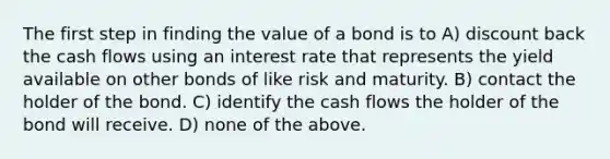 The first step in finding the value of a bond is to A) discount back the cash flows using an interest rate that represents the yield available on other bonds of like risk and maturity. B) contact the holder of the bond. C) identify the cash flows the holder of the bond will receive. D) none of the above.