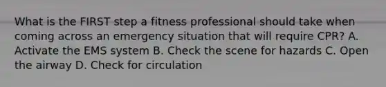 What is the FIRST step a fitness professional should take when coming across an emergency situation that will require CPR? A. Activate the EMS system B. Check the scene for hazards C. Open the airway D. Check for circulation