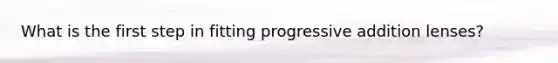 What is the first step in fitting progressive addition lenses?