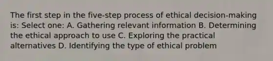 The first step in the five-step process of ethical decision-making is: Select one: A. Gathering relevant information B. Determining the ethical approach to use C. Exploring the practical alternatives D. Identifying the type of ethical problem