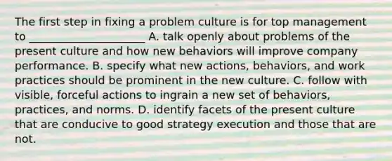 The first step in fixing a problem culture is for top management to _____________________ A. talk openly about problems of the present culture and how new behaviors will improve company performance. B. specify what new actions, behaviors, and work practices should be prominent in the new culture. C. follow with visible, forceful actions to ingrain a new set of behaviors, practices, and norms. D. identify facets of the present culture that are conducive to good strategy execution and those that are not.