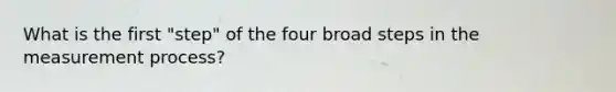 What is the first "step" of the four broad steps in the measurement process?