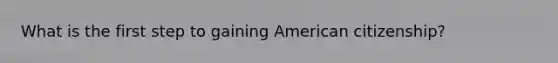 What is the first step to gaining American citizenship?