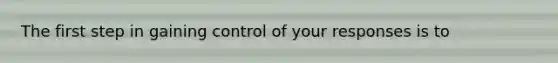 The first step in gaining control of your responses is to