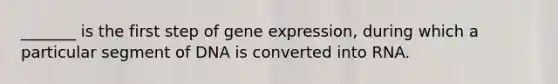 _______ is the first step of gene expression, during which a particular segment of DNA is converted into RNA.