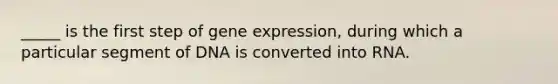 _____ is the first step of gene expression, during which a particular segment of DNA is converted into RNA.