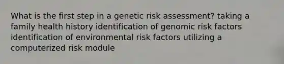 What is the first step in a genetic risk assessment? taking a family health history identification of genomic risk factors identification of environmental risk factors utilizing a computerized risk module