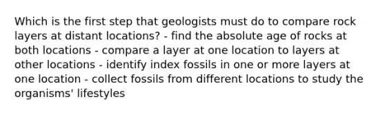 Which is the first step that geologists must do to compare rock layers at distant locations? - find the absolute age of rocks at both locations - compare a layer at one location to layers at other locations - identify index fossils in one or more layers at one location - collect fossils from different locations to study the organisms' lifestyles