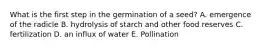 What is the first step in the germination of a seed? A. emergence of the radicle B. hydrolysis of starch and other food reserves C. fertilization D. an influx of water E. Pollination