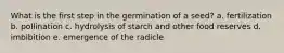 What is the first step in the germination of a seed? a. fertilization b. pollination c. hydrolysis of starch and other food reserves d. imbibition e. emergence of the radicle