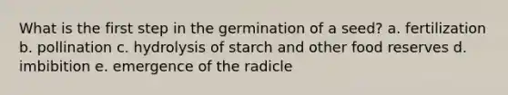 What is the first step in the germination of a seed? a. fertilization b. pollination c. hydrolysis of starch and other food reserves d. imbibition e. emergence of the radicle