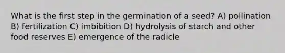 What is the first step in the germination of a seed? A) pollination B) fertilization C) imbibition D) hydrolysis of starch and other food reserves E) emergence of the radicle