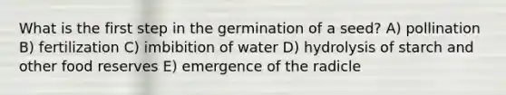 What is the first step in the germination of a seed? A) pollination B) fertilization C) imbibition of water D) hydrolysis of starch and other food reserves E) emergence of the radicle