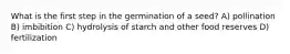 What is the first step in the germination of a seed? A) pollination B) imbibition C) hydrolysis of starch and other food reserves D) fertilization