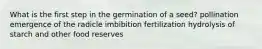 What is the first step in the germination of a seed? pollination emergence of the radicle imbibition fertilization hydrolysis of starch and other food reserves