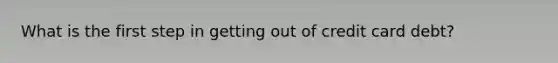 What is the first step in getting out of credit card debt?