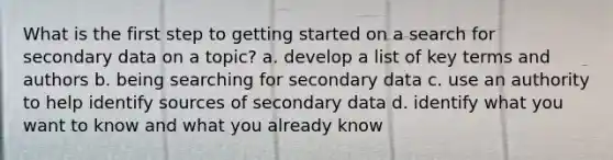 What is the first step to getting started on a search for secondary data on a topic? a. develop a list of key terms and authors b. being searching for secondary data c. use an authority to help identify sources of secondary data d. identify what you want to know and what you already know