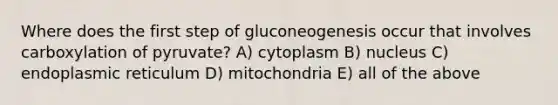 Where does the first step of gluconeogenesis occur that involves carboxylation of pyruvate? A) cytoplasm B) nucleus C) endoplasmic reticulum D) mitochondria E) all of the above