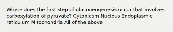 Where does the first step of gluconeogenesis occur that involves carboxylation of pyruvate? Cytoplasm Nucleus Endoplasmic reticulum Mitochondria All of the above