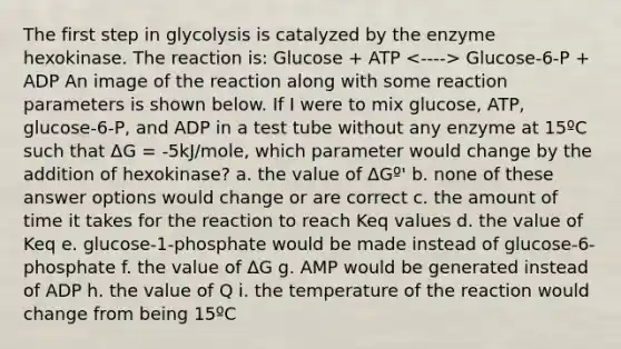 The first step in glycolysis is catalyzed by the enzyme hexokinase. The reaction is: Glucose + ATP Glucose-6-P + ADP An image of the reaction along with some reaction parameters is shown below. If I were to mix glucose, ATP, glucose-6-P, and ADP in a test tube without any enzyme at 15ºC such that ΔG = -5kJ/mole, which parameter would change by the addition of hexokinase? a. the value of ΔGº' b. none of these answer options would change or are correct c. the amount of time it takes for the reaction to reach Keq values d. the value of Keq e. glucose-1-phosphate would be made instead of glucose-6-phosphate f. the value of ΔG g. AMP would be generated instead of ADP h. the value of Q i. the temperature of the reaction would change from being 15ºC