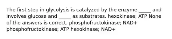 The first step in glycolysis is catalyzed by the enzyme _____ and involves glucose and _____ as substrates. hexokinase; ATP None of the answers is correct. phosphofructokinase; NAD+ phosphofructokinase; ATP hexokinase; NAD+